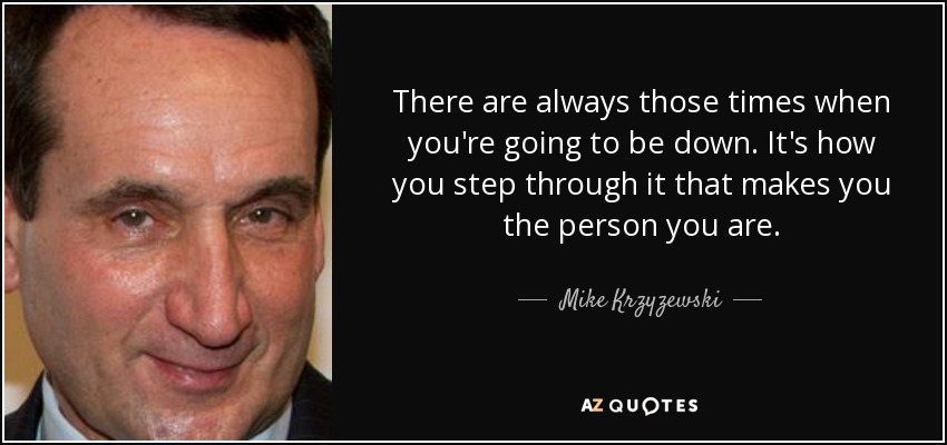 There are always those times when you're going to be down. It's how you step through it that makes you the person you are. - Mike Krzyzewski