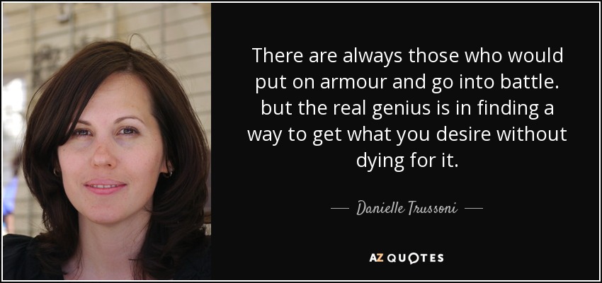 There are always those who would put on armour and go into battle. but the real genius is in finding a way to get what you desire without dying for it. - Danielle Trussoni