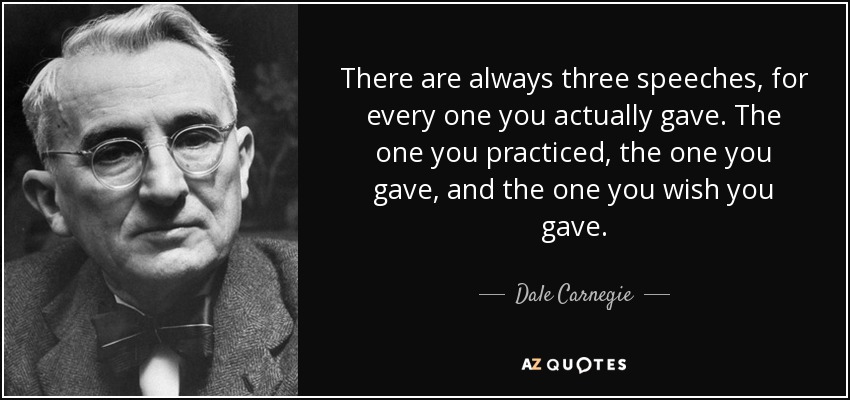 There are always three speeches, for every one you actually gave. The one you practiced, the one you gave, and the one you wish you gave. - Dale Carnegie
