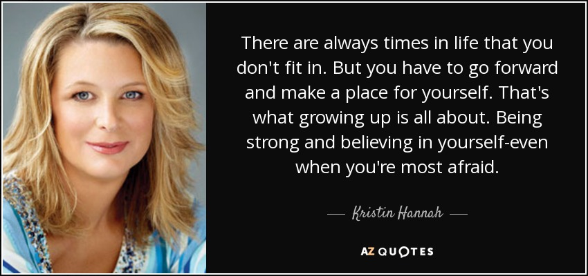 There are always times in life that you don't fit in. But you have to go forward and make a place for yourself. That's what growing up is all about. Being strong and believing in yourself-even when you're most afraid. - Kristin Hannah
