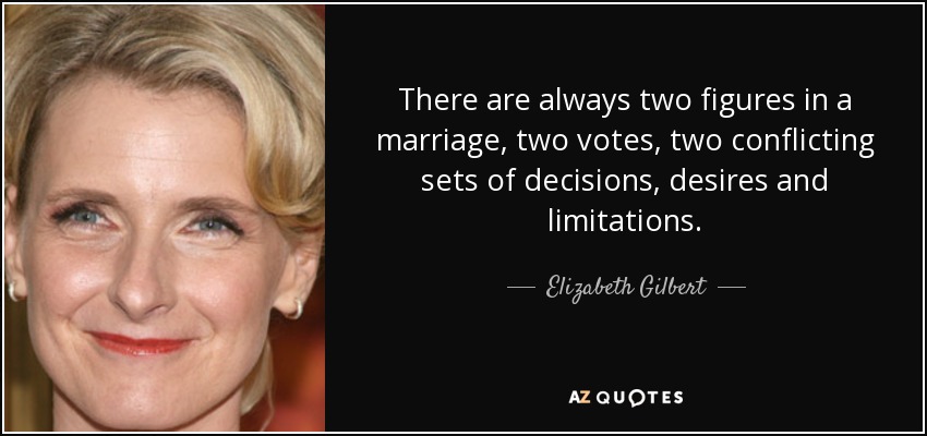 There are always two figures in a marriage, two votes, two conflicting sets of decisions, desires and limitations. - Elizabeth Gilbert
