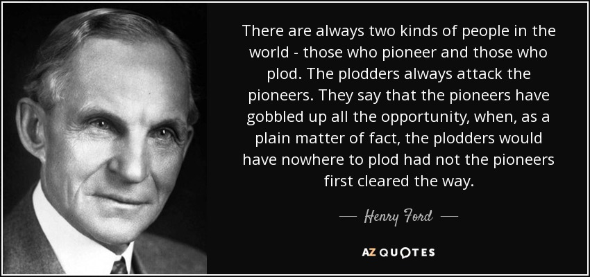 There are always two kinds of people in the world - those who pioneer and those who plod. The plodders always attack the pioneers. They say that the pioneers have gobbled up all the opportunity, when, as a plain matter of fact, the plodders would have nowhere to plod had not the pioneers first cleared the way. - Henry Ford