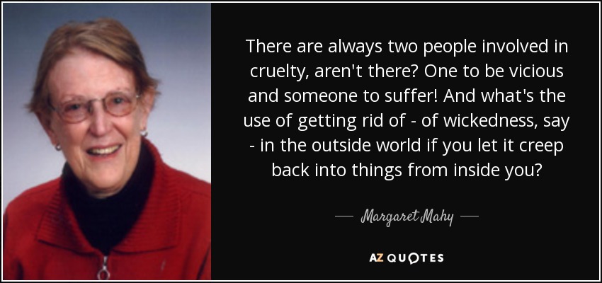 There are always two people involved in cruelty, aren't there? One to be vicious and someone to suffer! And what's the use of getting rid of - of wickedness, say - in the outside world if you let it creep back into things from inside you? - Margaret Mahy