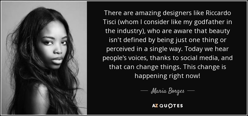 There are amazing designers like Riccardo Tisci (whom I consider like my godfather in the industry), who are aware that beauty isn't defined by being just one thing or perceived in a single way. Today we hear people's voices, thanks to social media, and that can change things. This change is happening right now! - Maria Borges