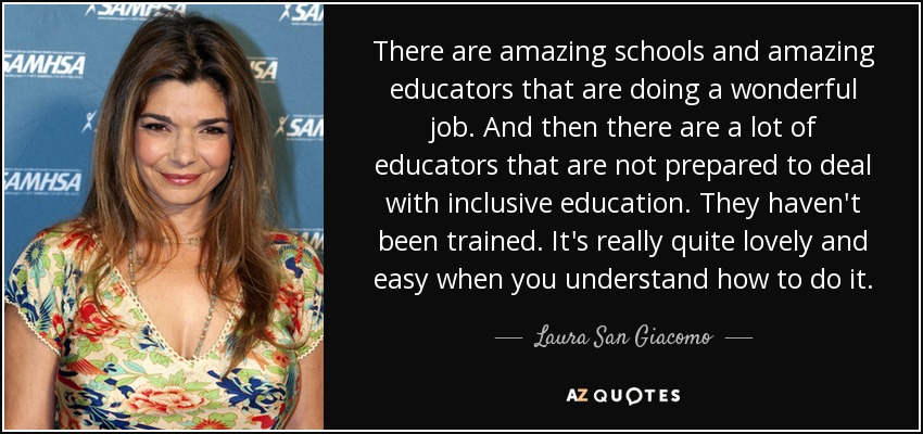 There are amazing schools and amazing educators that are doing a wonderful job. And then there are a lot of educators that are not prepared to deal with inclusive education. They haven't been trained. It's really quite lovely and easy when you understand how to do it. - Laura San Giacomo