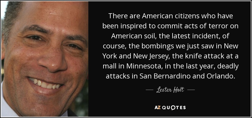 There are American citizens who have been inspired to commit acts of terror on American soil, the latest incident, of course, the bombings we just saw in New York and New Jersey, the knife attack at a mall in Minnesota, in the last year, deadly attacks in San Bernardino and Orlando. - Lester Holt