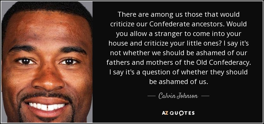 There are among us those that would criticize our Confederate ancestors. Would you allow a stranger to come into your house and criticize your little ones? I say it's not whether we should be ashamed of our fathers and mothers of the Old Confederacy. I say it's a question of whether they should be ashamed of us. - Calvin Johnson