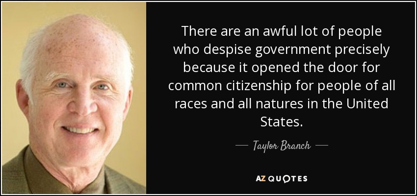 There are an awful lot of people who despise government precisely because it opened the door for common citizenship for people of all races and all natures in the United States. - Taylor Branch