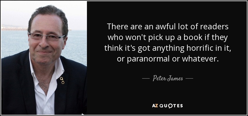 There are an awful lot of readers who won't pick up a book if they think it's got anything horrific in it, or paranormal or whatever. - Peter James