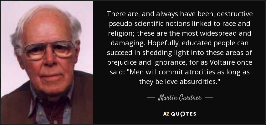 There are, and always have been, destructive pseudo-scientific notions linked to race and religion; these are the most widespread and damaging. Hopefully, educated people can succeed in shedding light into these areas of prejudice and ignorance, for as Voltaire once said: 