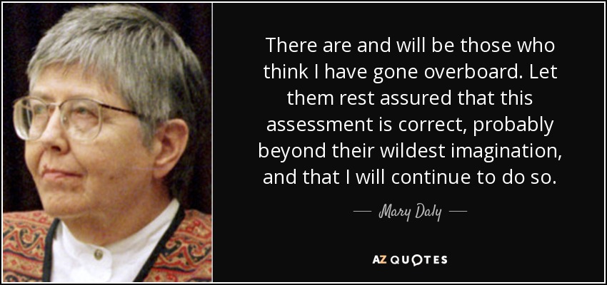 There are and will be those who think I have gone overboard. Let them rest assured that this assessment is correct, probably beyond their wildest imagination, and that I will continue to do so. - Mary Daly