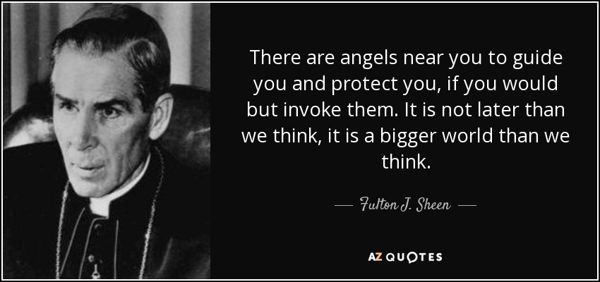 There are angels near you to guide you and protect you, if you would but invoke them. It is not later than we think, it is a bigger world than we think. - Fulton J. Sheen