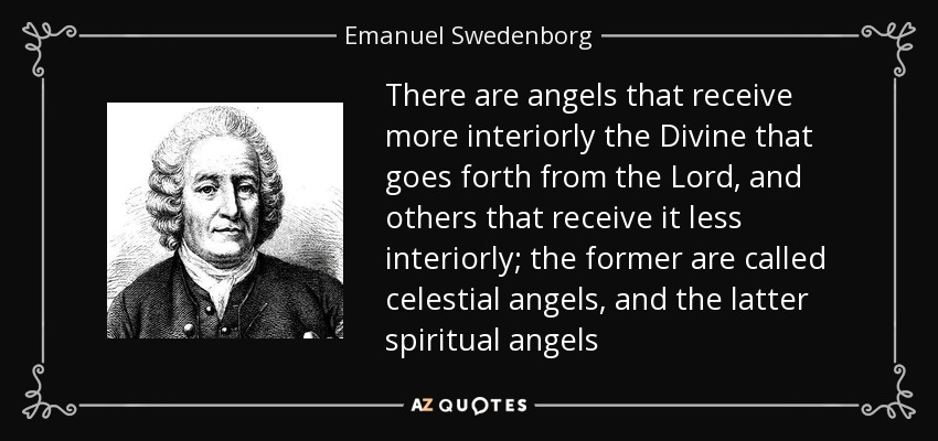 There are angels that receive more interiorly the Divine that goes forth from the Lord, and others that receive it less interiorly; the former are called celestial angels, and the latter spiritual angels - Emanuel Swedenborg