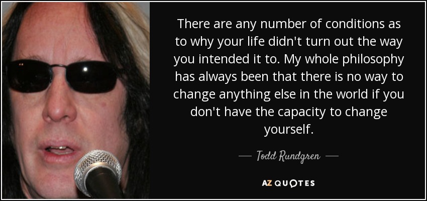 There are any number of conditions as to why your life didn't turn out the way you intended it to. My whole philosophy has always been that there is no way to change anything else in the world if you don't have the capacity to change yourself. - Todd Rundgren