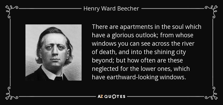 There are apartments in the soul which have a glorious outlook; from whose windows you can see across the river of death, and into the shining city beyond; but how often are these neglected for the lower ones, which have earthward-looking windows. - Henry Ward Beecher