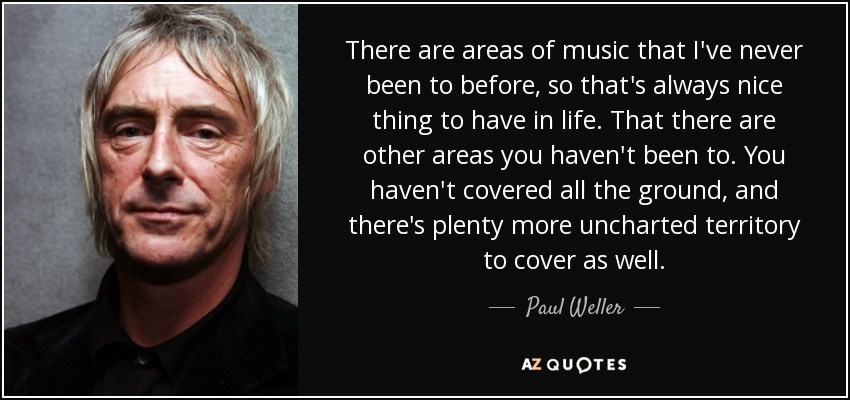There are areas of music that I've never been to before, so that's always nice thing to have in life. That there are other areas you haven't been to. You haven't covered all the ground, and there's plenty more uncharted territory to cover as well. - Paul Weller