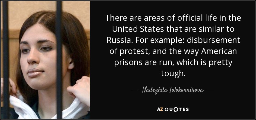 There are areas of official life in the United States that are similar to Russia. For example: disbursement of protest, and the way American prisons are run, which is pretty tough. - Nadezhda Tolokonnikova