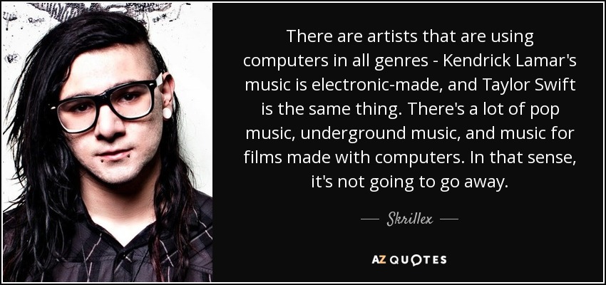 There are artists that are using computers in all genres - Kendrick Lamar's music is electronic-made, and Taylor Swift is the same thing. There's a lot of pop music, underground music, and music for films made with computers. In that sense, it's not going to go away. - Skrillex