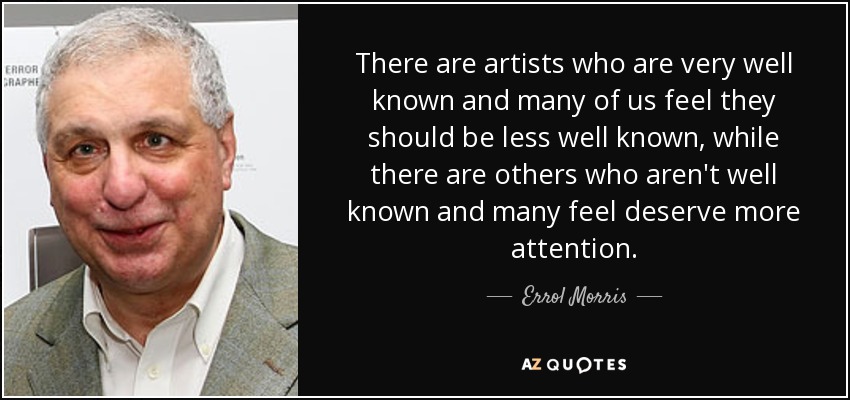 There are artists who are very well known and many of us feel they should be less well known, while there are others who aren't well known and many feel deserve more attention. - Errol Morris