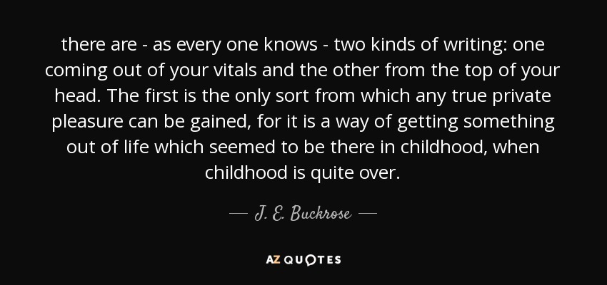 there are - as every one knows - two kinds of writing: one coming out of your vitals and the other from the top of your head. The first is the only sort from which any true private pleasure can be gained, for it is a way of getting something out of life which seemed to be there in childhood, when childhood is quite over. - J. E. Buckrose