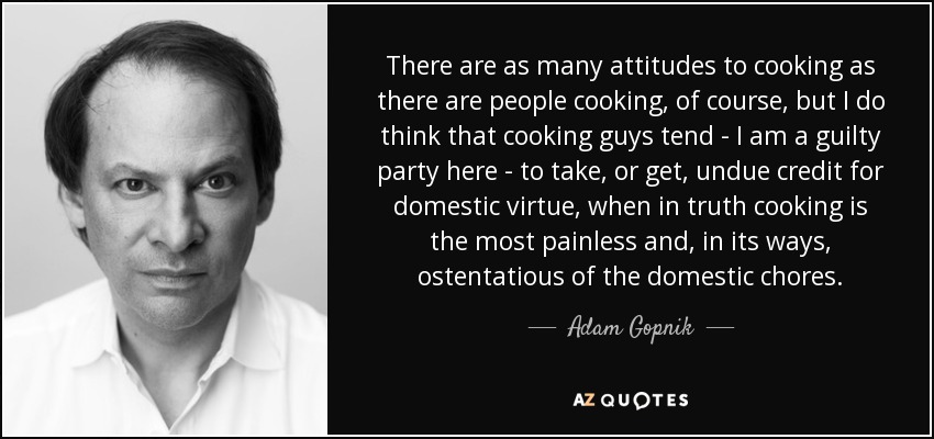 There are as many attitudes to cooking as there are people cooking, of course, but I do think that cooking guys tend - I am a guilty party here - to take, or get, undue credit for domestic virtue, when in truth cooking is the most painless and, in its ways, ostentatious of the domestic chores. - Adam Gopnik