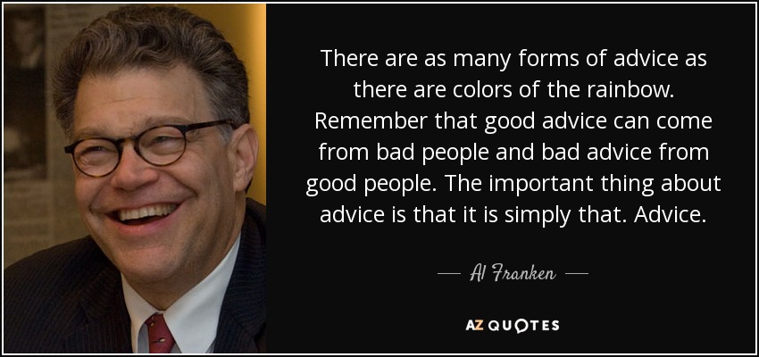 There are as many forms of advice as there are colors of the rainbow. Remember that good advice can come from bad people and bad advice from good people. The important thing about advice is that it is simply that. Advice. - Al Franken