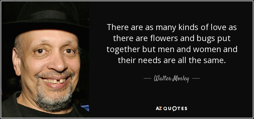 There are as many kinds of love as there are flowers and bugs put together but men and women and their needs are all the same. - Walter Mosley