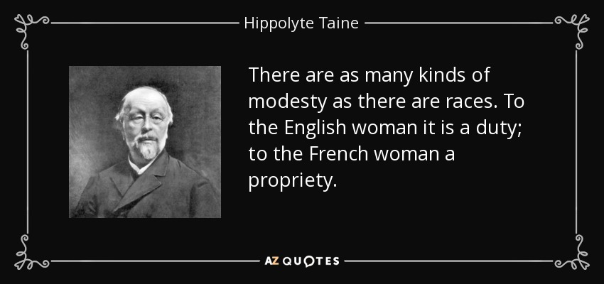 There are as many kinds of modesty as there are races. To the English woman it is a duty; to the French woman a propriety. - Hippolyte Taine