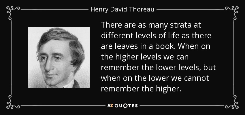 There are as many strata at different levels of life as there are leaves in a book. When on the higher levels we can remember the lower levels, but when on the lower we cannot remember the higher. - Henry David Thoreau
