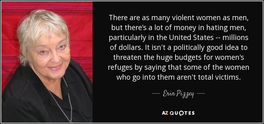 There are as many violent women as men, but there's a lot of money in hating men, particularly in the United States -- millions of dollars. It isn't a politically good idea to threaten the huge budgets for women's refuges by saying that some of the women who go into them aren't total victims. - Erin Pizzey