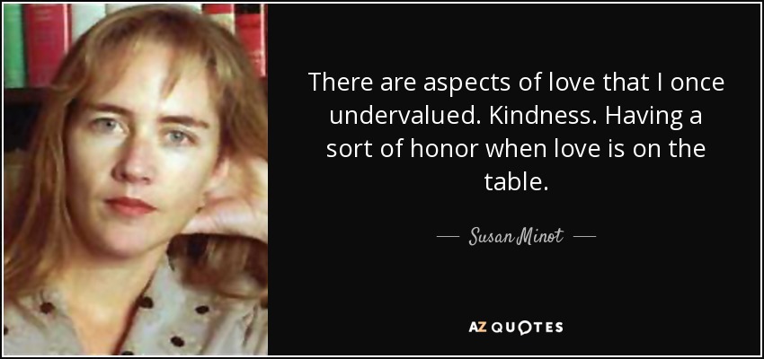 There are aspects of love that I once undervalued. Kindness. Having a sort of honor when love is on the table. - Susan Minot