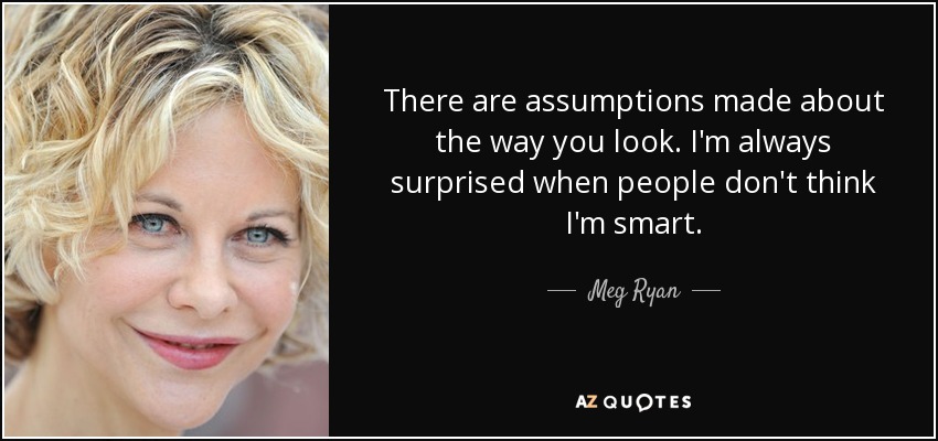 There are assumptions made about the way you look. I'm always surprised when people don't think I'm smart. - Meg Ryan