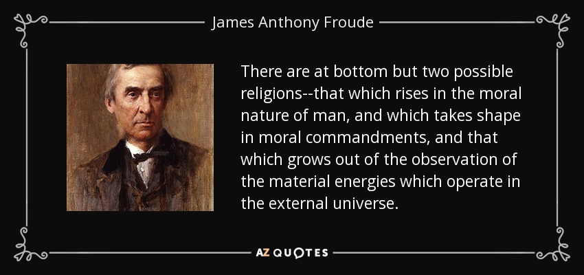 There are at bottom but two possible religions--that which rises in the moral nature of man, and which takes shape in moral commandments, and that which grows out of the observation of the material energies which operate in the external universe. - James Anthony Froude
