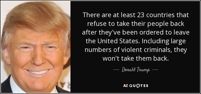 There are at least 23 countries that refuse to take their people back after they've been ordered to leave the United States. Including large numbers of violent criminals, they won't take them back. - Donald Trump