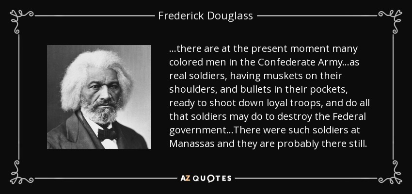 ...there are at the present moment many colored men in the Confederate Army...as real soldiers, having muskets on their shoulders, and bullets in their pockets, ready to shoot down loyal troops, and do all that soldiers may do to destroy the Federal government...There were such soldiers at Manassas and they are probably there still. - Frederick Douglass