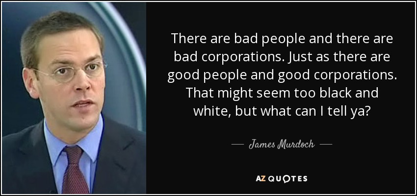 There are bad people and there are bad corporations. Just as there are good people and good corporations. That might seem too black and white, but what can I tell ya? - James Murdoch