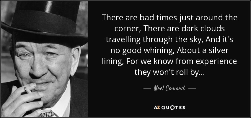 There are bad times just around the corner, There are dark clouds travelling through the sky, And it's no good whining, About a silver lining, For we know from experience they won't roll by... - Noel Coward