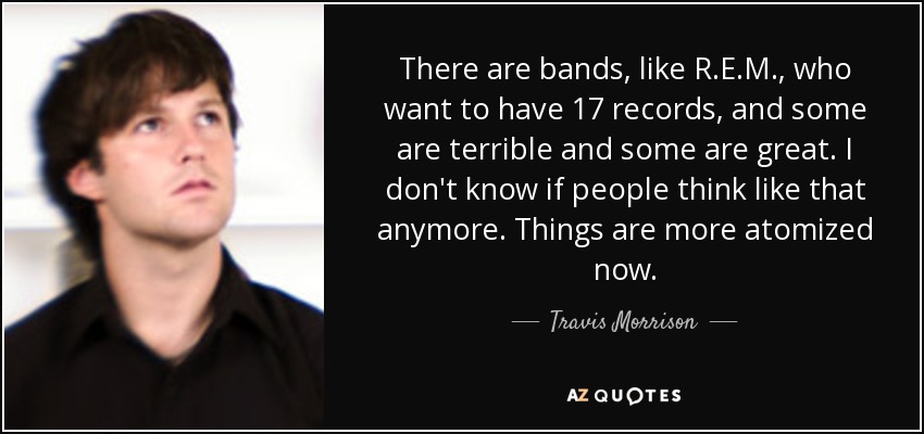 There are bands, like R.E.M., who want to have 17 records, and some are terrible and some are great. I don't know if people think like that anymore. Things are more atomized now. - Travis Morrison