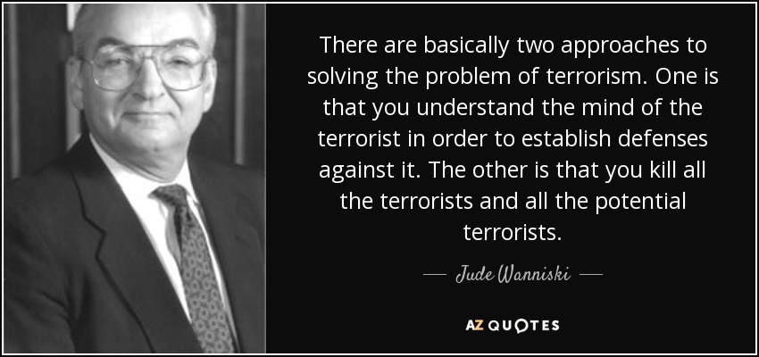 There are basically two approaches to solving the problem of terrorism. One is that you understand the mind of the terrorist in order to establish defenses against it. The other is that you kill all the terrorists and all the potential terrorists. - Jude Wanniski