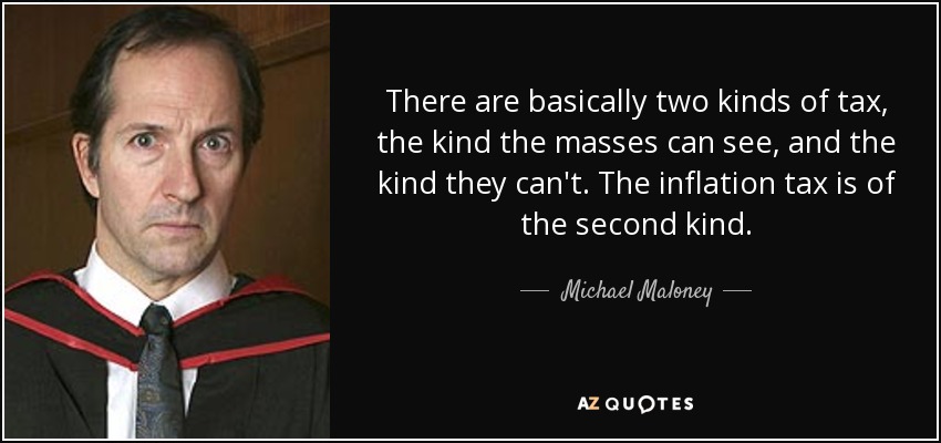 There are basically two kinds of tax, the kind the masses can see, and the kind they can't. The inflation tax is of the second kind. - Michael Maloney