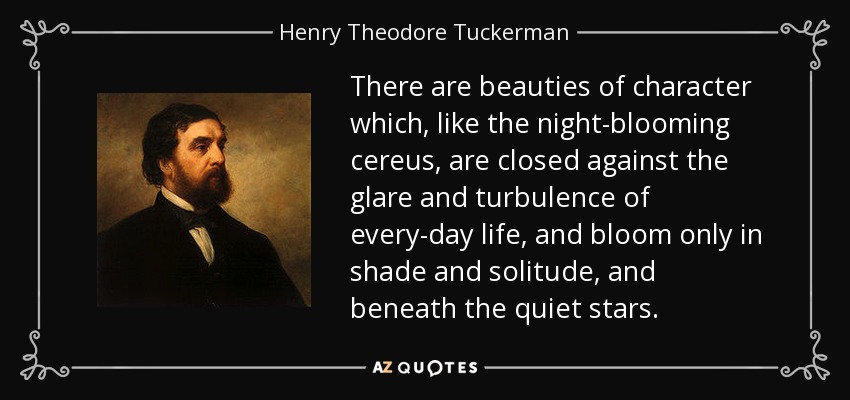 There are beauties of character which, like the night-blooming cereus, are closed against the glare and turbulence of every-day life, and bloom only in shade and solitude, and beneath the quiet stars. - Henry Theodore Tuckerman