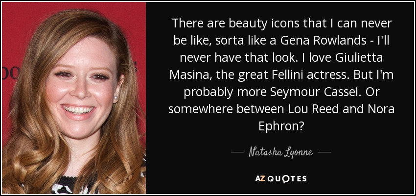 There are beauty icons that I can never be like, sorta like a Gena Rowlands - I'll never have that look. I love Giulietta Masina, the great Fellini actress. But I'm probably more Seymour Cassel. Or somewhere between Lou Reed and Nora Ephron? - Natasha Lyonne