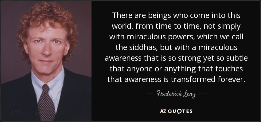 There are beings who come into this world, from time to time, not simply with miraculous powers, which we call the siddhas, but with a miraculous awareness that is so strong yet so subtle that anyone or anything that touches that awareness is transformed forever. - Frederick Lenz