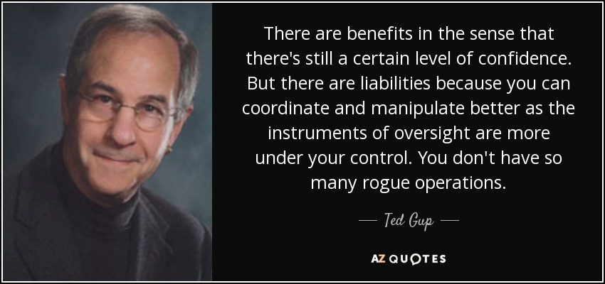 There are benefits in the sense that there's still a certain level of confidence. But there are liabilities because you can coordinate and manipulate better as the instruments of oversight are more under your control. You don't have so many rogue operations. - Ted Gup