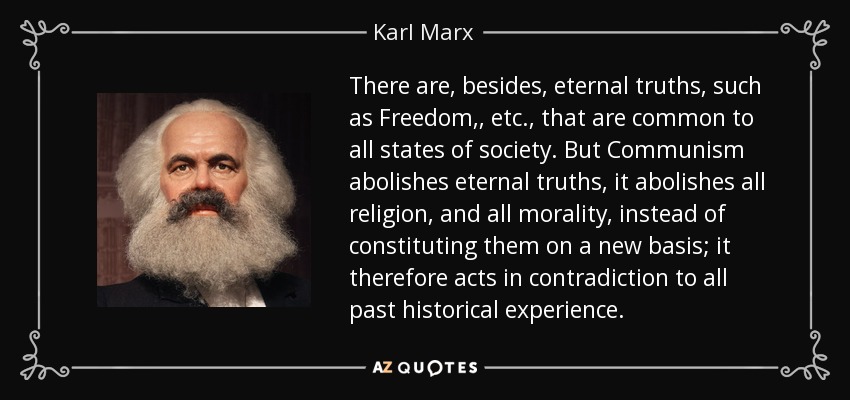 There are, besides, eternal truths, such as Freedom, , etc., that are common to all states of society. But Communism abolishes eternal truths, it abolishes all religion, and all morality, instead of constituting them on a new basis; it therefore acts in contradiction to all past historical experience. - Karl Marx