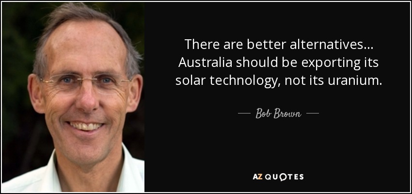 There are better alternatives... Australia should be exporting its solar technology, not its uranium. - Bob Brown