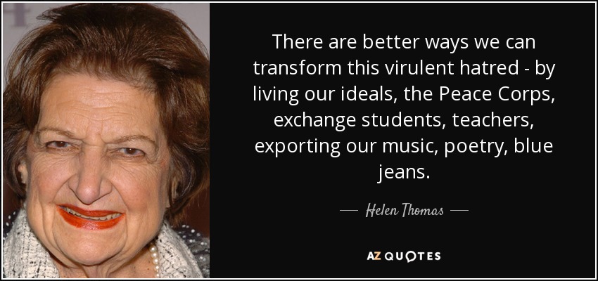 There are better ways we can transform this virulent hatred - by living our ideals, the Peace Corps, exchange students, teachers, exporting our music, poetry, blue jeans. - Helen Thomas