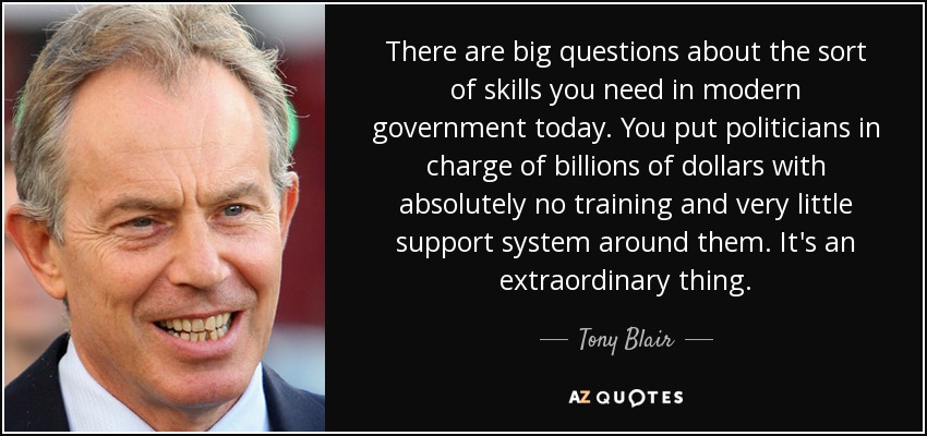 There are big questions about the sort of skills you need in modern government today. You put politicians in charge of billions of dollars with absolutely no training and very little support system around them. It's an extraordinary thing. - Tony Blair