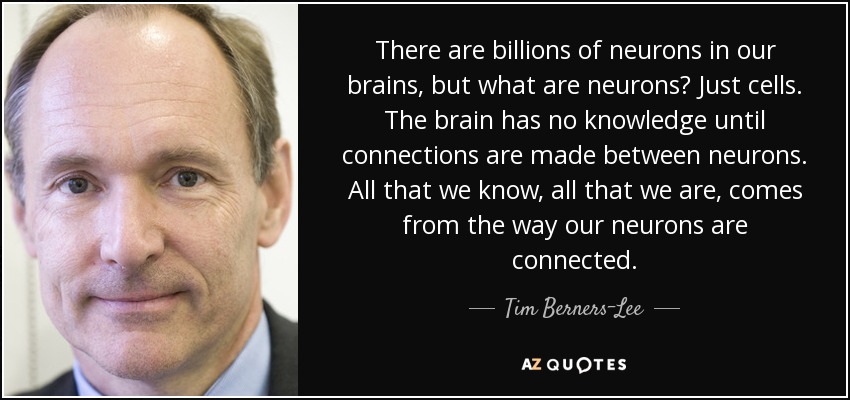 There are billions of neurons in our brains, but what are neurons? Just cells. The brain has no knowledge until connections are made between neurons. All that we know, all that we are, comes from the way our neurons are connected. - Tim Berners-Lee