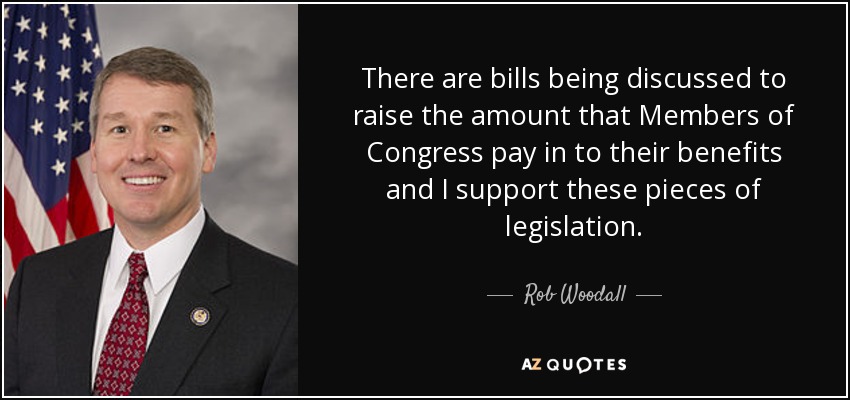 There are bills being discussed to raise the amount that Members of Congress pay in to their benefits and I support these pieces of legislation. - Rob Woodall